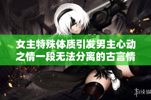 女主特殊體質引發男主心動之情一段無法分離的古言情緣