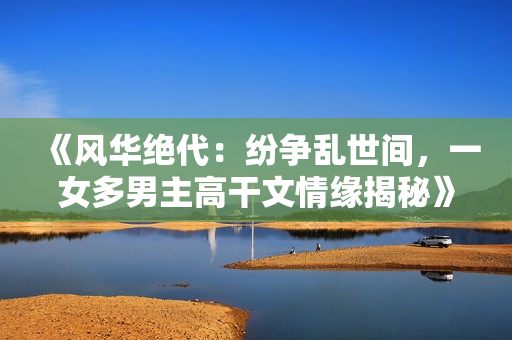 《風華絕代：紛爭亂世間，一女多男主高干文情緣揭秘》