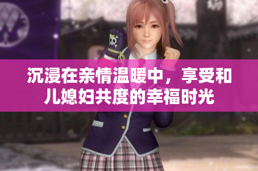 沉浸在親情溫暖中，享受和兒媳婦共度的幸福時光