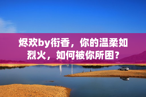 燼歡by銜香，你的溫柔如烈火，如何被你所困？