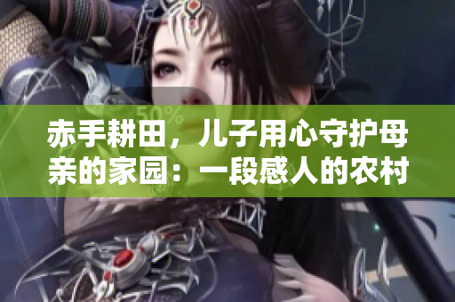 赤手耕田，兒子用心守護母親的家園：一段感人的農村親情故事