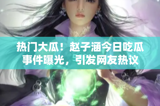 熱門大瓜！趙子涵今日吃瓜事件曝光，引發(fā)網(wǎng)友熱議