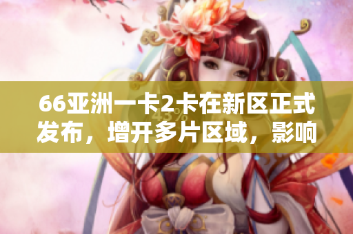 66亞洲一卡2卡在新區正式發布，增開多片區域，影響持續擴大