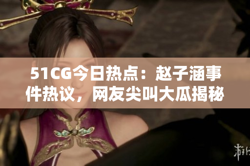 51CG今日熱點：趙子涵事件熱議，網友尖叫大瓜揭秘