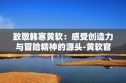 致敬韓寒黃軟：感受創造力與冒險精神的源頭-黃軟官網下載！