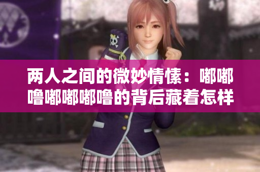 兩人之間的微妙情愫：嘟嘟嚕嘟嘟嘟嚕的背后藏著怎樣的情感？
