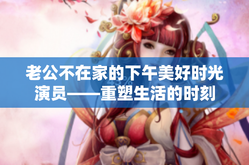 老公不在家的下午美好時光演員——重塑生活的時刻