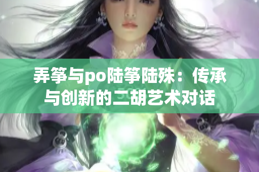 弄箏與po陸箏陸殊：傳承與創新的二胡藝術對話
