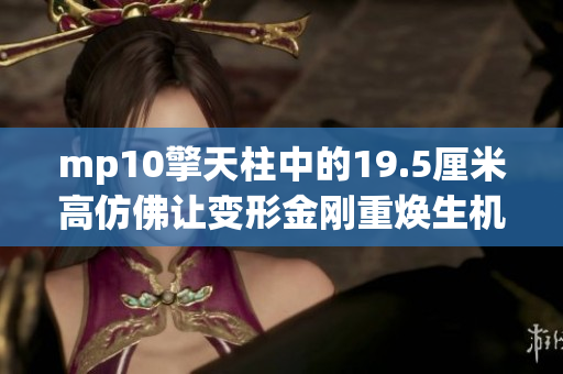 mp10擎天柱中的19.5厘米高仿佛讓變形金剛重煥生機