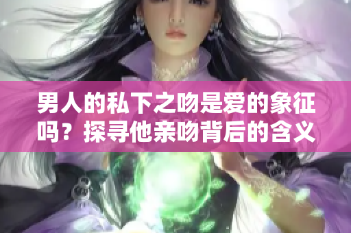 男人的私下之吻是愛的象征嗎？探尋他親吻背后的含義