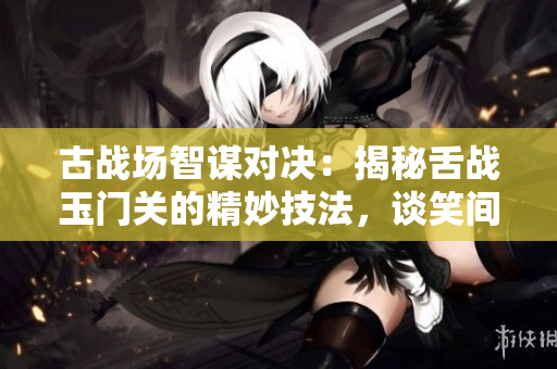 古戰(zhàn)場智謀對決：揭秘舌戰(zhàn)玉門關(guān)的精妙技法，談笑間制勝之道
