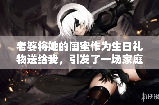 老婆將她的閨蜜作為生日禮物送給我，引發了一場家庭風波