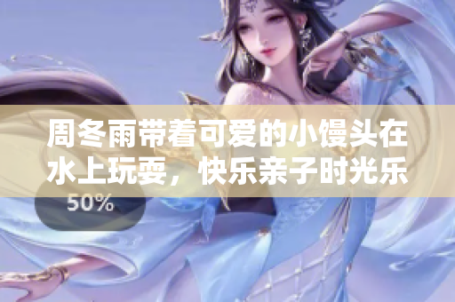 周冬雨帶著可愛的小饅頭在水上玩耍，快樂親子時光樂趣無窮
