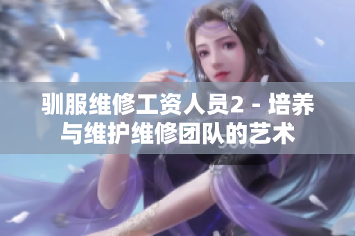 馴服維修工資人員2 - 培養與維護維修團隊的藝術