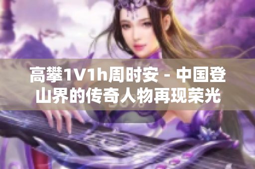 高攀1∨1h周時安 - 中國登山界的傳奇人物再現(xiàn)榮光