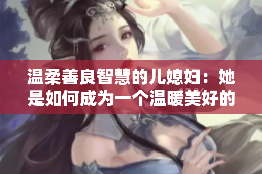 溫柔善良智慧的兒媳婦：她是如何成為一個溫暖美好的家庭支柱？