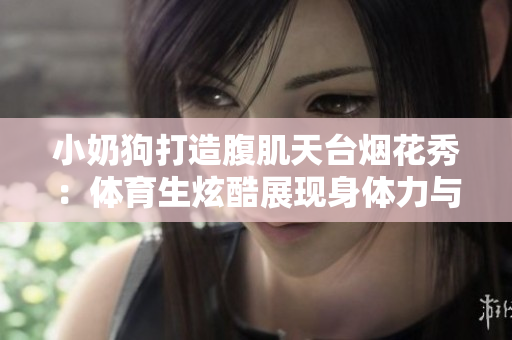 小奶狗打造腹肌天臺煙花秀：體育生炫酷展現身體力與美感共存