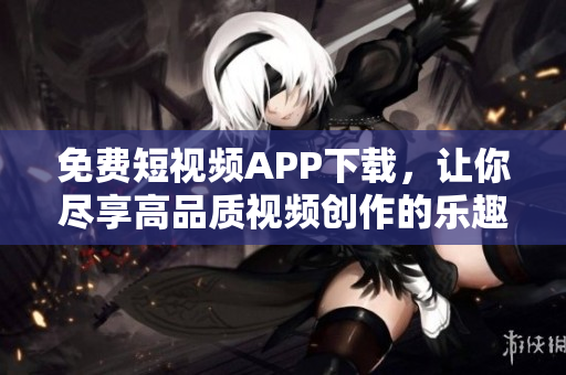 免費短視頻APP下載，讓你盡享高品質視頻創作的樂趣