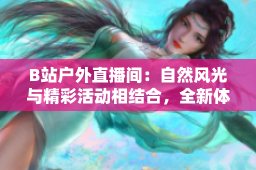 B站戶外直播間：自然風光與精彩活動相結合，全新體驗等你來！