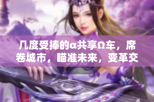 幾度受捧的α共享Ω車，席卷城市，瞄準未來，變革交通局勢