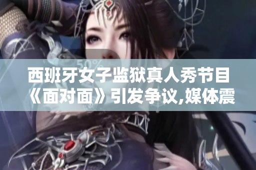 西班牙女子監獄真人秀節目《面對面》引發爭議,媒體震動,公眾熱議