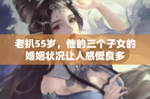 老扒55歲，他的三個子女的婚姻狀況讓人感慨良多