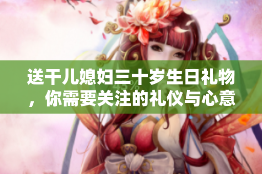 送干兒媳婦三十歲生日禮物，你需要關注的禮儀與心意