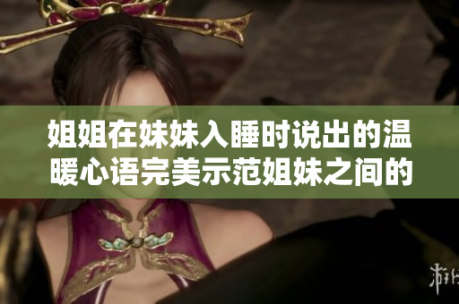 姐姐在妹妹入睡時(shí)說(shuō)出的溫暖心語(yǔ)完美示范姐妹之間的真摯情感