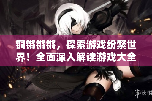 銅鏘鏘鏘，探索游戲紛繁世界！全面深入解讀游戲大全，盡在這里！