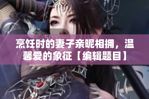 烹飪時的妻子親昵相擁，溫馨愛的象征【編輯題目】