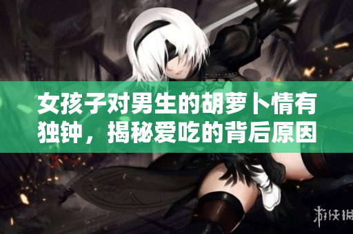 女孩子對男生的胡蘿卜情有獨鐘，揭秘愛吃的背后原因