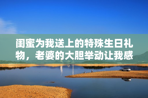 閨蜜為我送上的特殊生日禮物，老婆的大膽舉動(dòng)讓我感動(dòng)不已
