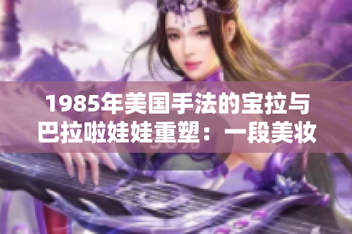 1985年美國(guó)手法的寶拉與巴拉啦娃娃重塑：一段美妝歷史的探索