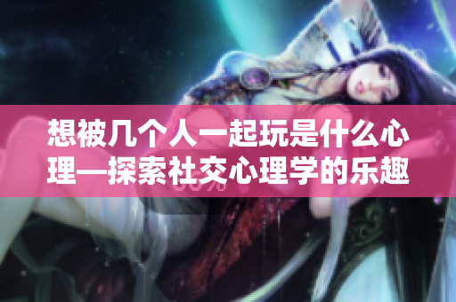 想被幾個(gè)人一起玩是什么心理—探索社交心理學(xué)的樂(lè)趣!