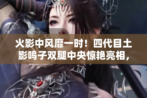 火影中風(fēng)靡一時(shí)！四代目土影鳴子雙腿中央驚艷亮相，引起熱議！