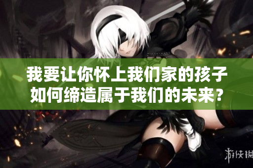 我要讓你懷上我們家的孩子如何締造屬于我們的未來？