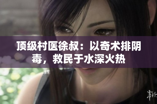 頂級(jí)村醫(yī)徐叔：以奇術(shù)排陰毒，救民于水深火熱