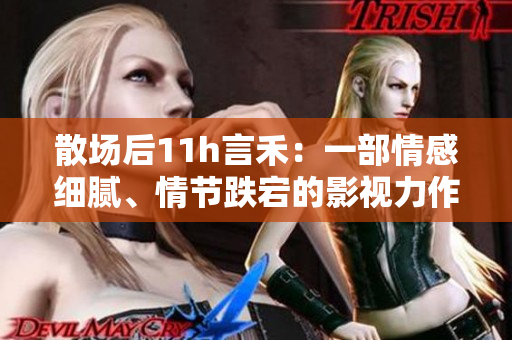 散場后11h言禾：一部情感細(xì)膩、情節(jié)跌宕的影視力作