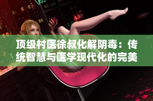 頂級村醫徐叔化解陰毒：傳統智慧與醫學現代化的完美結合