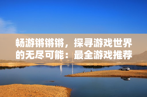 暢游鏘鏘鏘，探尋游戲世界的無盡可能：最全游戲推薦匯總