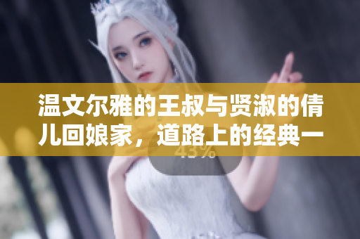 溫文爾雅的王叔與賢淑的倩兒回娘家，道路上的經(jīng)典一句美不勝收