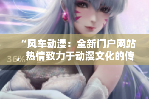 “風車動漫：全新門戶網(wǎng)站，熱情致力于動漫文化的傳播和分享”