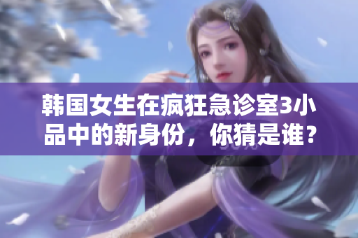 韓國女生在瘋狂急診室3小品中的新身份，你猜是誰？
