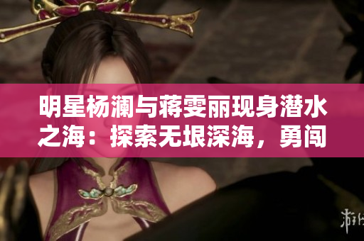 明星楊瀾與蔣雯麗現身潛水之海：探索無垠深海，勇闖極限！