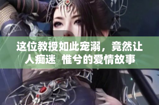 這位教授如此寵溺，竟然讓人癡迷  惟兮的愛情故事