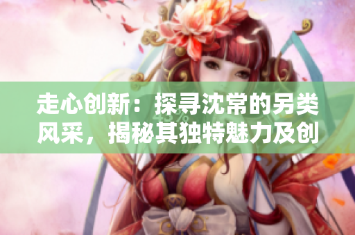 走心創新：探尋沈常的另類風采，揭秘其獨特魅力及創作理念