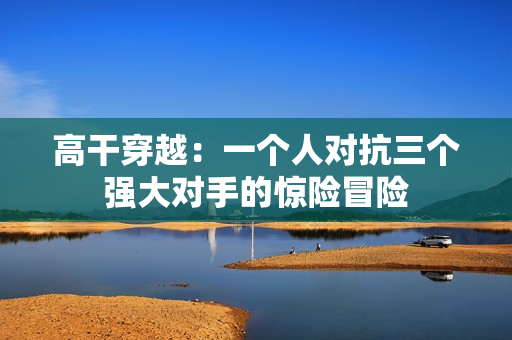 高干穿越：一個人對抗三個強大對手的驚險冒險