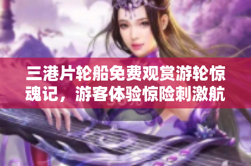 三港片輪船免費觀賞游輪驚魂記，游客體驗驚險刺激航海之旅