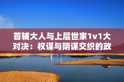 首輔大人與上層世家1v1大對決：權謀與陰謀交織的政治角逐