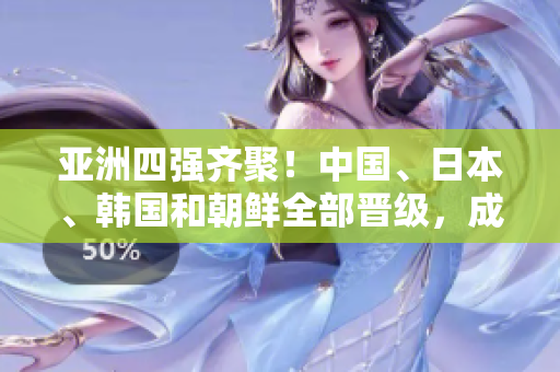 亞洲四強齊聚！中國、日本、韓國和朝鮮全部晉級，成為焦點！